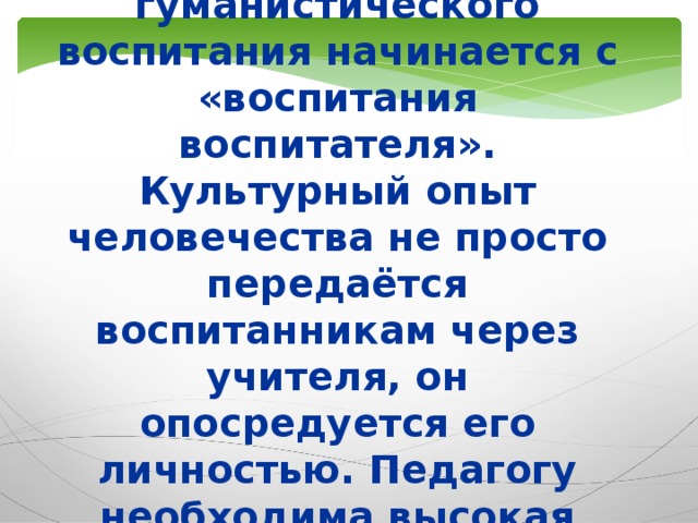 Созидание человека в контексте гуманистического воспитания начинается с «воспитания воспитателя». Культурный опыт человечества не просто передаётся воспитанникам через учителя, он опосредуется его личностью. Педагогу необходима высокая степень индивидуально-личностного развития.