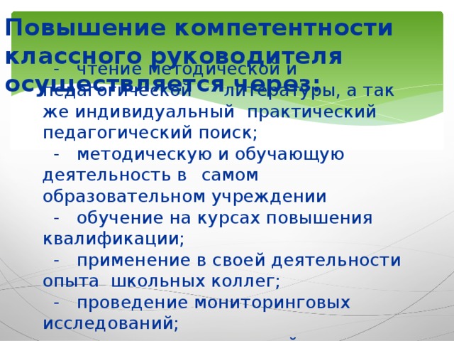 Повышение компетентности классного руководителя осуществляется через: - чтение методической и педагогической  литературы, а так же индивидуальный  практический педагогический поиск; - методическую и обучающую деятельность в  самом образовательном учреждении - обучение на курсах повышения  квалификации; - применение в своей деятельности опыта  школьных коллег; - проведение мониторинговых исследований; - анализ воспитательной деятельности.