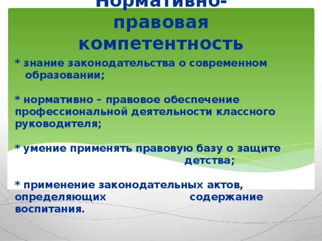 Нормативно-правовая компетентность * знание законодательства о современном  образовании;   * нормативно – правовое обеспечение профессиональной деятельности классного руководителя;   * умение применять правовую базу о защите детства;   * применение законодательных актов, определяющих  содержание воспитания.