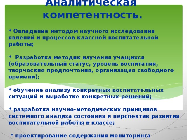 Аналитическая компетентность.  * Овладение методом научного исследования явлений и процессов классной воспитательной работы;   * Разработка методик изучения учащихся (образовательный статус, уровень воспитания, творческие предпочтения, организация свободного времени);   * обучение анализу конкретных воспитательных ситуаций и выработке конкретных решений;   * разработка научно-методических принципов системного анализа состояния и перспектив развития воспитательной работы в классе;   * проектирование содержания мониторинга изучения актуальных проблем личностного развития детей в едином воспитательном пространстве.