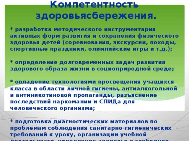 Компетентность здоровьясбережения. * разработка методического инструментария активных форм развития и сохранения физического здоровья детей (соревнования, экскурсии, походы, спортивные праздники, олимпийские игры и т.д.);   * определение долговременных задач развития здорового образа жизни в социоприродной среде;   * овладение технологиями просвещения учащихся класса в области личной гигиены, антиалкогольной и антиникотиновой пропаганды, разъяснение последствий наркомании и СПИДа для человеческого организма;   * подготовка диагностических материалов по проблемам соблюдения санитарно-гигиенических требований к уроку, организации учебной деятельности, укрепление здоровья в свободное время.