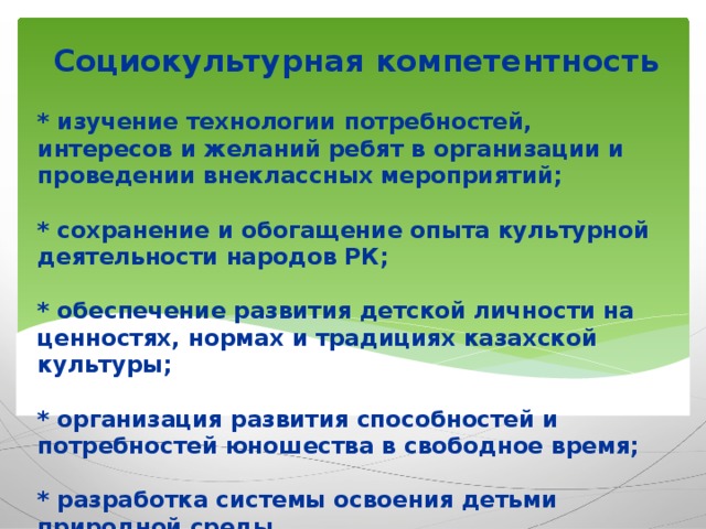 Социокультурная компетентность * изучение технологии потребностей, интересов и желаний ребят в организации и проведении внеклассных мероприятий;   * сохранение и обогащение опыта культурной деятельности народов РК;   * обеспечение развития детской личности на ценностях, нормах и традициях казахской культуры;   * организация развития способностей и потребностей юношества в свободное время;   * разработка системы освоения детьми природной среды.