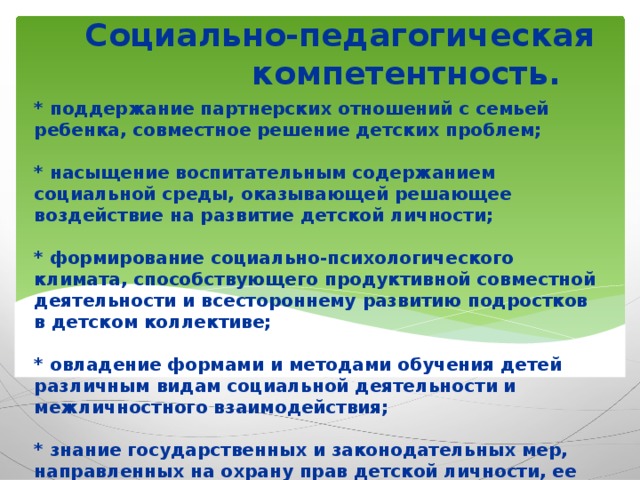 Социально-педагогическая компетентность. * поддержание партнерских отношений с семьей ребенка, совместное решение детских проблем;   * насыщение воспитательным содержанием социальной среды, оказывающей решающее воздействие на развитие детской личности;   * формирование социально-психологического климата, способствующего продуктивной совместной деятельности и всестороннему развитию подростков в детском коллективе;   * овладение формами и методами обучения детей различным видам социальной деятельности и межличностного взаимодействия;   * знание государственных и законодательных мер, направленных на охрану прав детской личности, ее общественных, образовательных и воспитательных интересов.