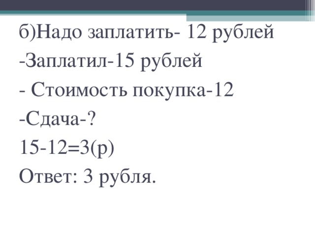 б)Надо заплатить- 12 рублей  -Заплатил-15 рублей  - Стоимость покупка-12  -Сдача-?  15-12=3(р)  Ответ: 3 рубля.