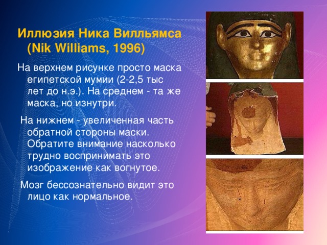 Иллюзия Ника Вилльямса (Nik Williams, 1996) На верхнем рисунке просто маска египетской мумии (2-2,5 тыс лет до н.э.). На среднем - та же маска, но изнутри.  На нижнем - увеличенная часть обратной стороны маски. Обратите внимание насколько трудно воспринимать это изображение как вогнутое.  Мозг бессознательно видит это лицо как нормальное.