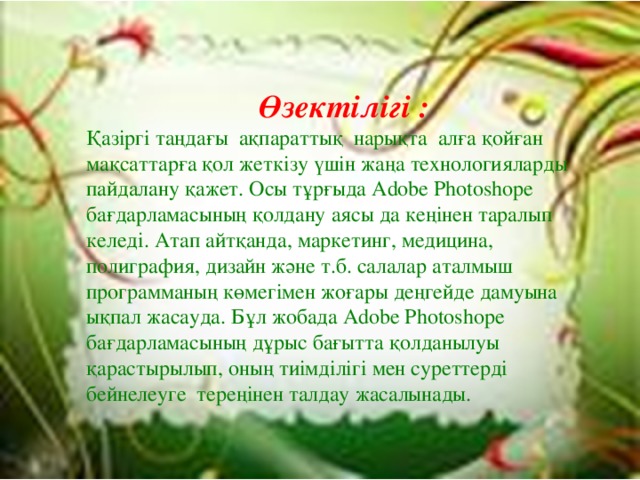 Өзектілігі : Қазіргі таңдағы ақпараттық нарықта алға қойған мақсаттарға қол жеткізу үшін жаңа технологияларды пайдалану қажет. Осы тұрғыда Adobe Photoshope бағдарламасының қолдану аясы да кеңінен таралып келеді. Атап айтқанда, маркетинг, медицина, полиграфия, дизайн және т.б. салалар аталмыш программаның көмегімен жоғары деңгейде дамуына ықпал жасауда. Бұл жобада Adobe Photoshope бағдарламасының дұрыс бағытта қолданылуы қарастырылып, оның тиімділігі мен суреттерді бейнелеуге тереңінен талдау жасалынады.