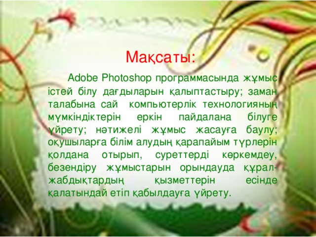 Мақсаты:  Adobe Photoshop программасында жұмыс істей білу дағдыларын қалыптастыру; заман талабына сай компьютерлік технологияның мүмкіндіктерін еркін пайдалана білуге үйрету; нәтижелі жұмыс жасауға баулу; оқушыларға білім алудың қарапайым түрлерін қолдана отырып, суреттерді көркемдеу, безендіру жұмыстарын орындауда құрал-жабдықтардың қызметтерін есінде қалатындай етіп қабылдауға үйрету.