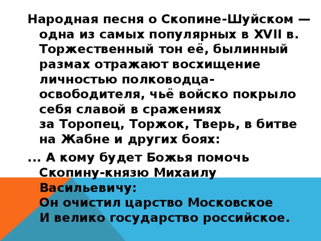 Народная песня о Скопине-Шуйском — одна из самых популярных в XVII в. Торжественный тон её, былинный размах отражают восхищение личностью полководца-освободителя, чьё войско покрыло себя славой в сражениях за Торопец, Торжок, Тверь, в битве на Жабне и других боях: ... А кому будет Божья помочь  Скопину-князю Михаилу Васильевичу:  Он очистил царство Московское  И велико государство российское.