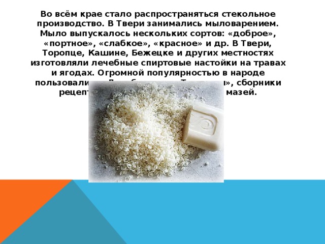 Во всём крае стало распространяться стекольное производство. В Твери занимались мыловарением. Мыло выпускалось нескольких сортов: «доброе», «портное», «слабкое», «красное» и др. В Твери, Торопце, Кашине, Бежецке и других местностях изготовляли лечебные спиртовые настойки на травах и ягодах. Огромной популярностью в народе пользовались «Лечебники» и «Травники», сборники рецептов изготовления лекарств и мазей.