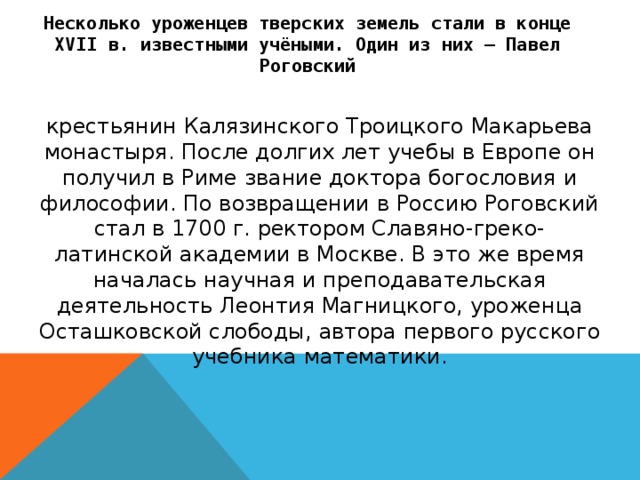 Несколько уроженцев тверских земель стали в конце XVII в. известными учёными. Один из них — Павел Роговский крестьянин Калязинского Троицкого Макарьева монастыря. После долгих лет учебы в Европе он получил в Риме звание доктора богословия и философии. По возвращении в Россию Роговский стал в 1700 г. ректором Славяно-греко-латинской академии в Москве. В это же время началась научная и преподавательская деятельность Леонтия Магницкого, уроженца Осташковской слободы, автора первого русского учебника математики.