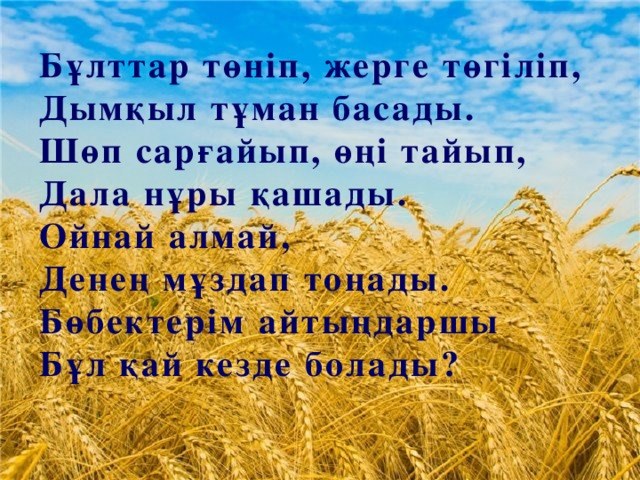 Бұлттар төніп, жерге төгіліп,  Дымқыл тұман басады.  Шөп сарғайып, өңі тайып,  Дала нұры қашады.  Ойнай алмай,  Денең мұздап тоңады.  Бөбектерім айтыңдаршы  Бұл қай кезде болады?