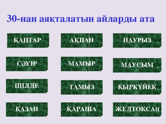 30-нан аяқталатын айларды ата АҚПАН ҚАҢТАР  НАУРЫЗ МАМЫР СӘУІР МАУСЫМ ШІЛДЕ ТАМЫЗ ҚЫРКҮЙЕК ҚАЗАН ҚАРАША ЖЕЛТОҚСА Н