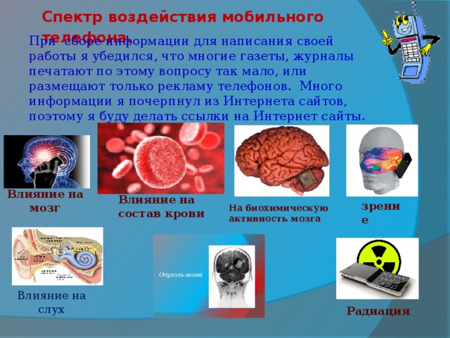 Спектр воздействия мобильного телефона. При сборе информации для написания своей работы я убедился, что многие газеты, журналы печатают по этому вопросу так мало, или размещают только рекламу телефонов. Много информации я почерпнул из Интернета сайтов, поэтому я буду делать ссылки на Интернет сайты. Влияние на мозг Влияние на состав крови зрение На биохимическую активность мозга   Влияние на слух Радиация