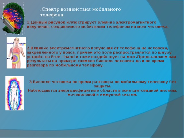 .Спектр воздействия мобильного телефона. 1.Данный рисунок иллюстрирует влияние электромагнитного излучения, создаваемого мобильным телефоном на мозг человека.     2.Влияние электромагнитного излучения от телефона на человека, закрепленного у пояса, причем это поле распространяется по шнуру устройства Free – hand и тоже воздействует на мозг.Представляем вам результаты на примере снимков биополя человека до и во время разговора по мобильному телефону.     3.Биополе человека во время разговора по мобильному телефону без защиты. Наблюдаются энергодефицитные области в зоне щитовидной железы, мочеполовой и иммунной систем.
