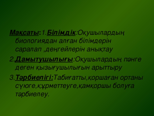 Мақсаты : 1. Білімдік :Оқушылардың биологиядан алған білімдерін саралап ,деңгейлерін анықтау 2. Дамытушылығы :Оқушылардың пәнге деген қызығушылығын арыттыру 3. Тәрбиелігі: Табиғатты,қоршаған ортаны сүюге,құрметтеуге,қамқоршы болуға тәрбиелеу.