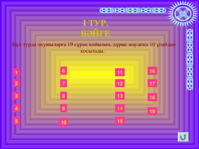 І ТУР. БӘЙГЕ  Бұл турда оқушыларға 19 сұрақ қойылып, дұрыс жауапқа 10 ұпайдан қосылады.  6 16 11 1 17 2 12 7 13 8 3 18 14 9 4 19 5 15 10