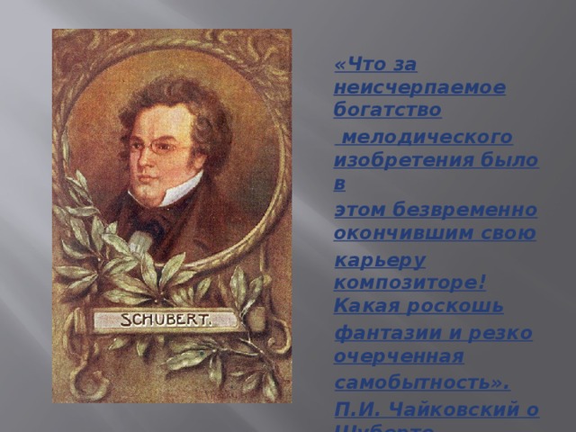 «Что за неисчерпаемое богатство  мелодического изобретения было в этом безвременно окончившим свою карьеру композиторе! Какая роскошь фантазии и резко очерченная самобытность». П.И. Чайковский о Шуберте