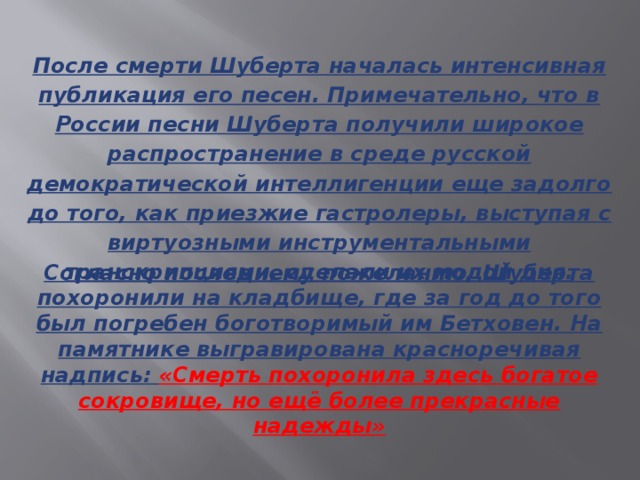 После смерти Шуберта началась интенсивная публикация его песен. Примечательно, что в России песни Шуберта получили широкое распространение в среде русской демократической интеллигенции еще задолго до того, как приезжие гастролеры, выступая с виртуозными инструментальными транскрипциями, сделали их модой дня. Согласно последнему пожеланию, Шуберта похоронили на кладбище, где за год до того был погребен боготворимый им Бетховен. На памятнике выгравирована красноречивая надпись: «Смерть похоронила здесь богатое сокровище, но ещё более прекрасные надежды»