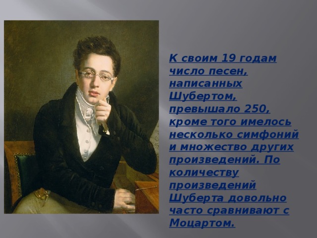 К своим 19 годам число песен, написанных Шубертом, превышало 250, кроме того имелось несколько симфоний и множество других произведений. По количеству произведений Шуберта довольно часто сравнивают с Моцартом.