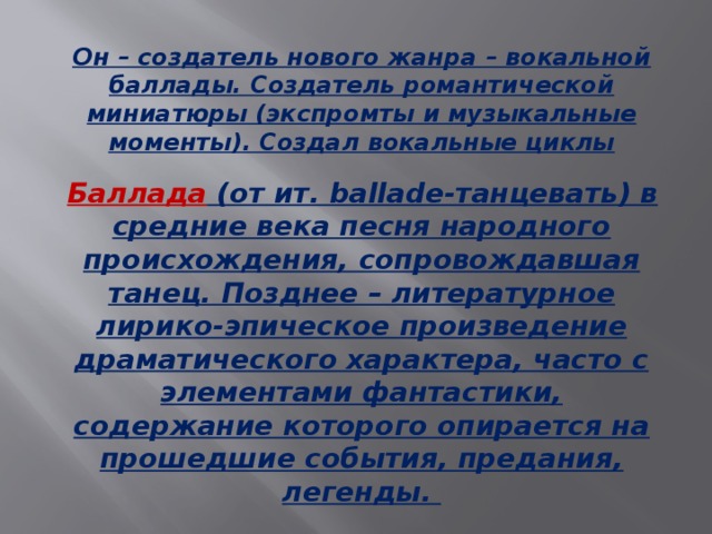 Он – создатель нового жанра – вокальной баллады. Создатель романтической миниатюры (экспромты и музыкальные моменты). Создал вокальные циклы  Баллада (от ит. ballade-танцевать) в средние века песня народного происхождения, сопровождавшая танец. Позднее – литературное лирико-эпическое произведение драматического характера, часто с элементами фантастики, содержание которого опирается на прошедшие события, предания, легенды.