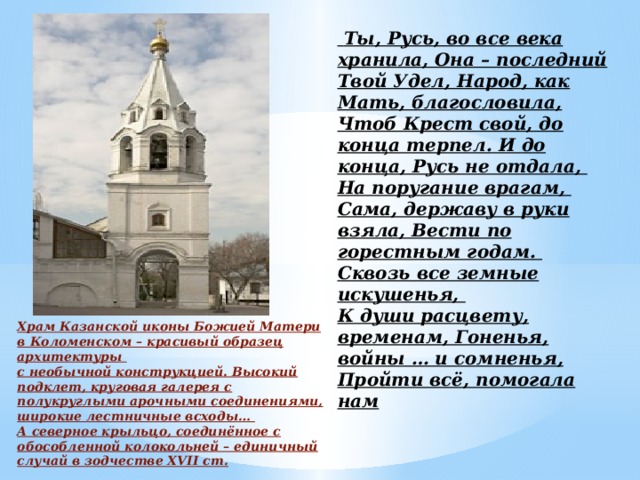 Ты, Русь, во все века хранила, Она – последний Твой Удел, Народ, как Мать, благословила, Чтоб Крест свой, до конца терпел. И до конца, Русь не отдала,  На поругание врагам,  Сама, державу в руки взяла, Вести по горестным годам.  Сквозь все земные искушенья,  К души расцвету, временам, Гоненья, войны … и сомненья, Пройти всё, помогала нам     Храм Казанской иконы Божией Матери в Коломенском – красивый образец архитектуры с необычной конструкцией. Высокий подклет, круговая галерея с полукруглыми арочными соединениями, широкие лестничные всходы… А северное крыльцо, соединённое с обособленной колокольней – единичный случай в зодчестве XVII ст.