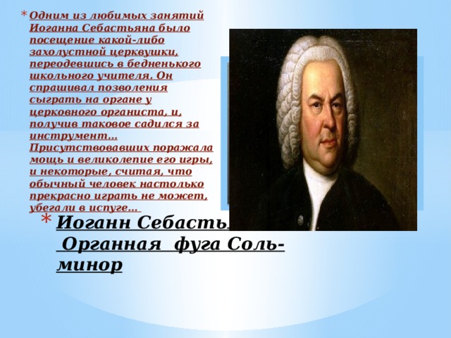 Одним из любимых занятий Иоганна Себастьяна было посещение какой-либо захолустной церквушки, переодевшись в бедненького школьного учителя. Он спрашивал позволения сыграть на органе у церковного органиста, и, получив таковое садился за инструмент… Присутствовавших поражала мощь и великолепие его игры, и некоторые, считая, что обычный человек настолько прекрасно играть не может, убегали в испуге… Вставка рисунка Иоганн Себастьян Бах  Органная фуга Соль-минор