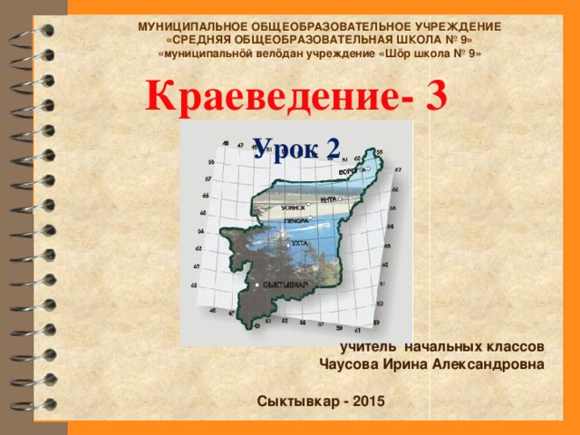 МУНИЦИПАЛЬНОЕ ОБЩЕОБРАЗОВАТЕЛЬНОЕ УЧРЕЖДЕНИЕ «СРЕДНЯЯ ОБЩЕОБРАЗОВАТЕЛЬНАЯ ШКОЛА № 9» «муниципальнöй велöдан учреждение «Шöр школа № 9» Краеведение- 3 Урок 2 учитель начальных классов Чаусова Ирина Александровна Сыктывкар - 2015