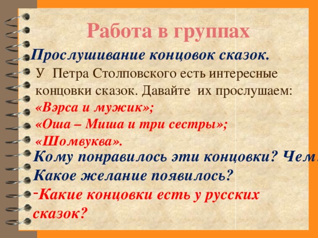 Работа в группах Прослушивание концовок сказок. У Петра Столповского есть интересные концовки сказок. Давайте их прослушаем: «Вэрса и мужик»; «Оша – Миша и три сестры»; «Шомвуква». Кому понравилось эти концовки? Чем? Какое желание появилось? Какие концовки есть у русских сказок?