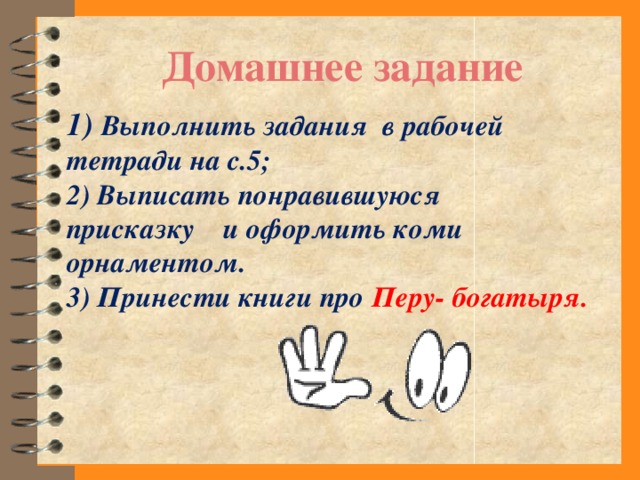 Домашнее задание 1) Выполнить задания в рабочей тетради на с.5; 2) Выписать понравившуюся присказку и оформить коми орнаментом. 3) Принести книги про Перу- богатыря.