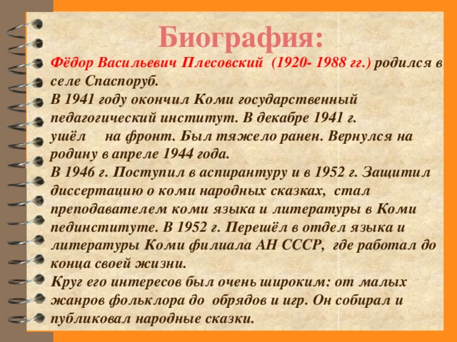 Биография: Фёдор Васильевич Плесовский (1920- 1988 гг.) родился в селе Спаспоруб. В 1941 году окончил Коми государственный педагогический институт. В декабре 1941 г. ушёл на фронт. Был тяжело ранен. Вернулся на родину в апреле 1944 года. В 1946 г. Поступил в аспирантуру и в 1952 г. Защитил диссертацию о коми народных сказках, стал преподавателем коми языка и литературы в Коми пединституте. В 1952 г. Перешёл в отдел языка и литературы Коми филиала АН СССР, где работал до конца своей жизни. Круг его интересов был очень широким: от малых жанров фольклора до обрядов и игр. Он собирал и публиковал народные сказки.