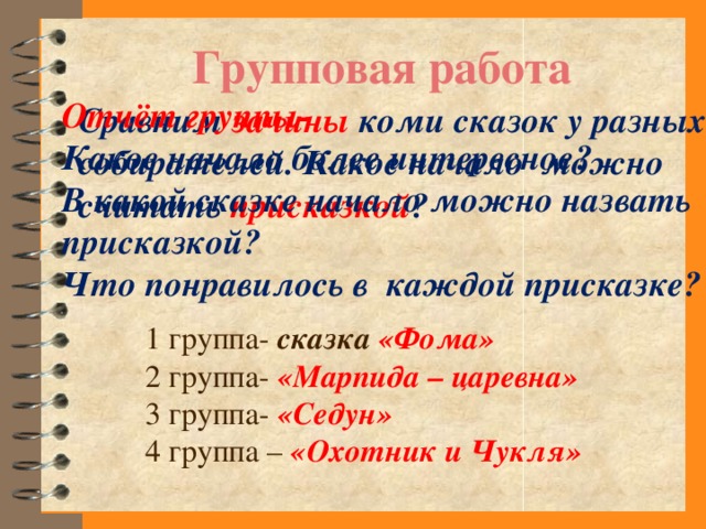 Групповая работа Отчёт группы- Какое начало более интересное? В какой сказке начало можно назвать присказкой? Что понравилось в каждой присказке? Сравним зачины коми сказок у разных собирателей. Какое начало можно считать присказкой ? 1 группа- сказка «Фома» 2 группа- «Марпида – царевна» 3 группа- «Седун» 4 группа – «Охотник и Чукля»