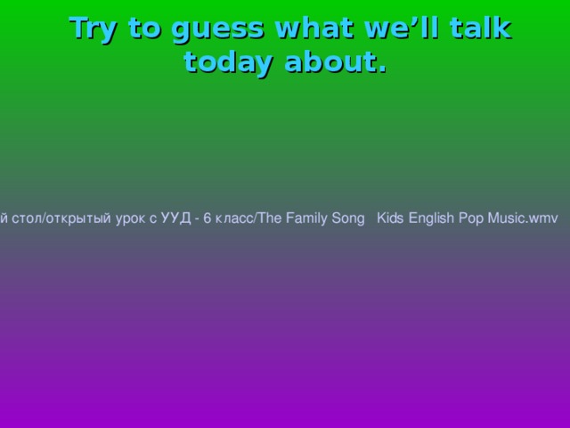 Try to guess what we’ll talk today about.    / home /kab08/Рабочий стол/открытый урок с УУД - 6 класс/ The  Family  Song  Kids  English  Pop  Music.wmv