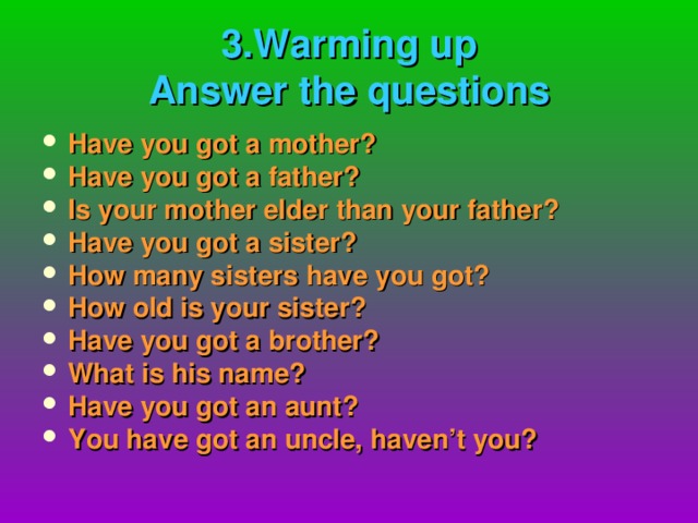 3.Warming up  Answer the questions Have you got a mother? Have you got a father? Is your mother elder than  your father? Have you got a sister? How many sisters have you got? How old is your sister? Have you got a brother? What is his name? Have you got an aunt? You have got an uncle, haven’t you?