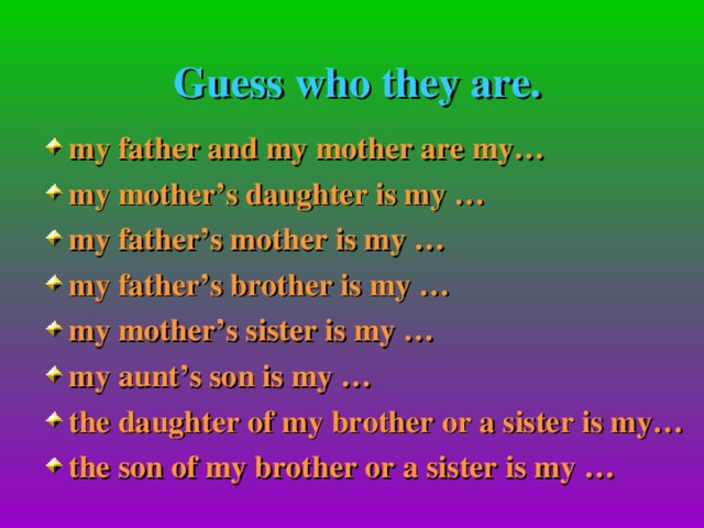 Guess who they are. my father and my mother are my… my mother’s daughter is my … my father’s mother is my … my father’s brother is my … my mother’s sister is my … my aunt’s son is my … the daughter of my brother or a sister is my… the son of my brother or a sister is my …