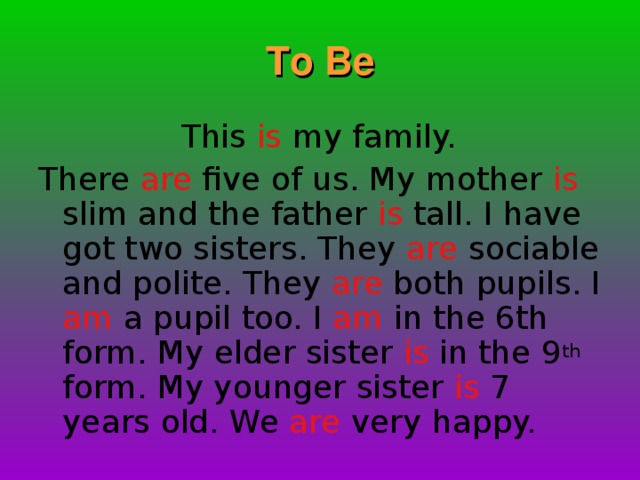 To Be  This is my family. There are five of us. My mother is slim and the father is tall. I have got two sisters. They are sociable and polite. They are both pupils. I am a pupil too. I am in the 6th form.  My elder sister is in the 9 th form. My younger sister is 7 years old. We are very happy.