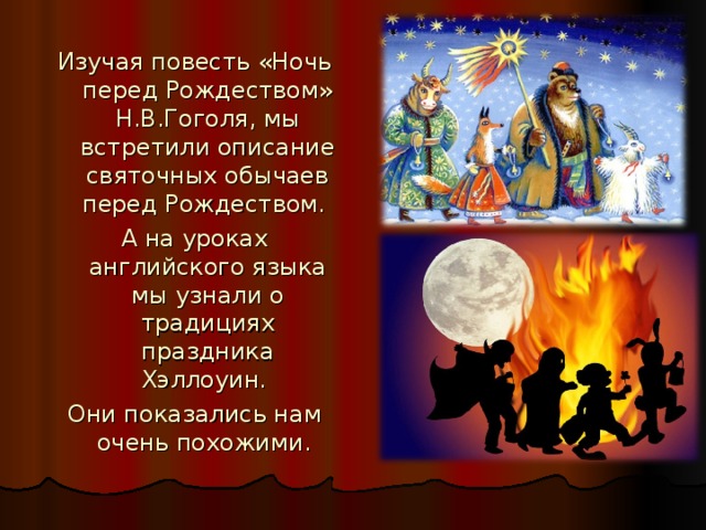 Изучая повесть «Ночь перед Рождеством» Н.В.Гоголя, мы встретили описание святочных обычаев перед Рождеством. А на уроках английского языка мы узнали о традициях праздника Хэллоуин. Они показались нам очень похожими.