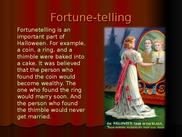 Fortune - telling  Fortunetelling is an important part of Halloween. For example, a coin, a ring, and a thimble were baked into a cake. It was believed that the person who found the coin would become wealthy. The one who found the ring would marry soon. And the person who found the thimble would never get married.