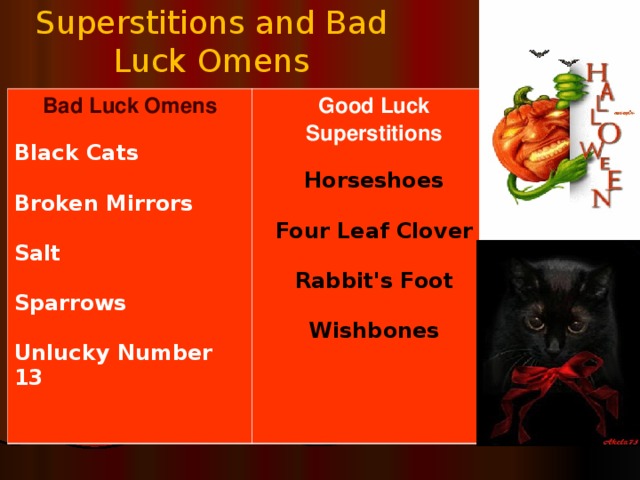 Superstitions and Bad Luck Omens Bad Luck Omens  Good Luck Superstition s Black Cats  Broken Mirrors  Salt  Sparrows  Unlucky Number 13   Horseshoes  Four Leaf Clover  Rabbit's Foot  Wishbones