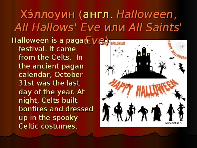 Хэ́ллоуин ( англ.   Halloween , All Hallows' Eve или All Saints' Eve ) Halloween is a pagan festival. It came from the Celts. In the ancient pagan calendar, October 31st was the last day of the year. At night, Celts built bonfires and dressed up in the spooky Celtic costumes.