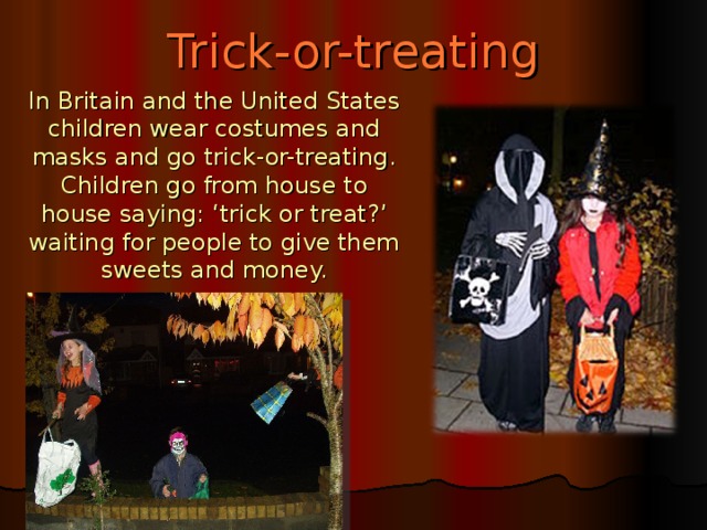 Trick-or-treating In Britain and the United States children wear costumes and masks and go trick-or-treating. Children go from house to house saying: ‘trick or treat?’ waiting for people to give them sweets and money.