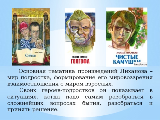 Основная тематика произведений Лиханова – мир подростка, формирование его мировоззрения взаимоотношения с миром взрослых.   Своих героев-подростков он показывает в ситуациях, когда надо самим разобраться в сложнейших вопросах бытия, разобраться и принять решение.