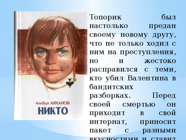 Топорик был настолько предан своему новому другу, что не только ходил с ним на преступления, но и жестоко расправился с теми, кто убил Валентина в бандитских разборках. Перед своей смертью он приходит в свой интернат, приносит пакет с разными вкусностями и ставит его перед дверью.