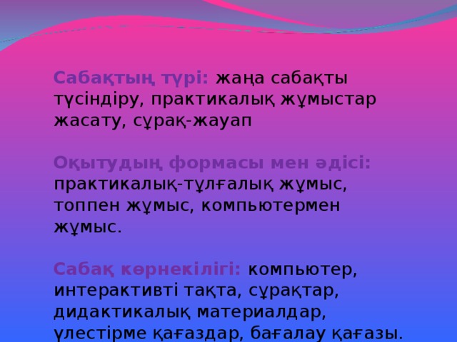 Сабақтың түрі: жаңа сабақты түсіндіру, практикалық жұмыстар жасату, сұрақ-жауап Оқытудың формасы мен әдісі: практикалық-тұлғалық жұмыс, топпен жұмыс, компьютермен жұмыс.  Сабақ көрнекілігі: компьютер, интерактивті тақта, сұрақтар, дидактикалық материалдар, үлестірме қағаздар, бағалау қағазы.