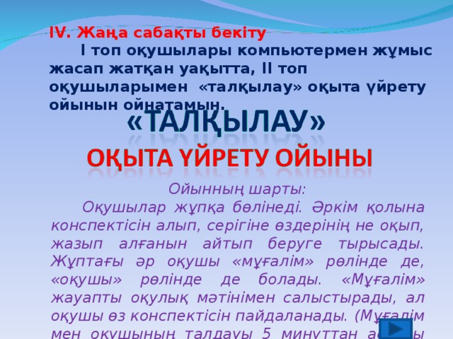 І V . Жаңа сабақты бекіту  І топ оқушылары компьютермен жұмыс жасап жатқан уақытта, ІІ топ оқушыларымен «талқылау» оқыта үйрету ойынын ойнатамын. Ойынның шарты:  Оқушылар жұпқа бөлінеді. Әркім қолына конспектісін алып, серігіне өздерінің не оқып, жазып алғанын айтып беруге тырысады. Жұптағы әр оқушы «мұғалім» рөлінде де, «оқушы» рөлінде де болады. «Мұғалім» жауапты оқулық мәтінімен салыстырады, ал оқушы өз конспектісін пайдаланады. (Мұғалім мен оқушының талдауы 5 минуттан аспауы керек)