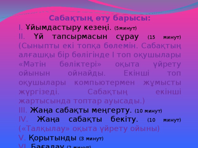 Сабақтың өту барысы: І. Ұйымдастыру кезеңі. (5минут) ІІ. Үй тапсырмасын сұрау (15 минут) (Сыныпты екі топқа бөлемін. Сабақтың алғашқы бір бөлігінде І топ оқушылары «Мәтін бөліктері» оқыта үйрету ойынын ойнайды. Екінші топ оқушылары компьютермен жұмысты жүргізеді. Сабақтың екінші жартысында топтар ауысады.) ІІІ. Жаңа сабақты меңгерту. (10 минут) І V . Жаңа сабақты бекіту. (10 минут) («Талқылау» оқыта үйрету ойыны) V . Қорытынды (3 минут) V І. Бағалау (2 минут)