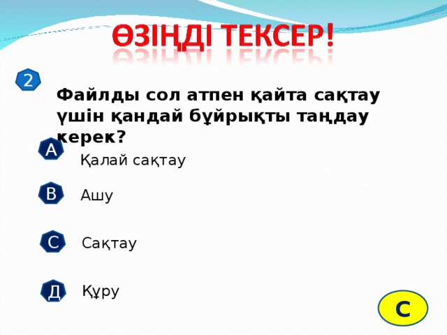 2 Файлды сол атпен қайта сақтау үшін қандай бұйрықты таңдау керек? А Қалай сақтау В Ашу С Сақтау Құру Д С