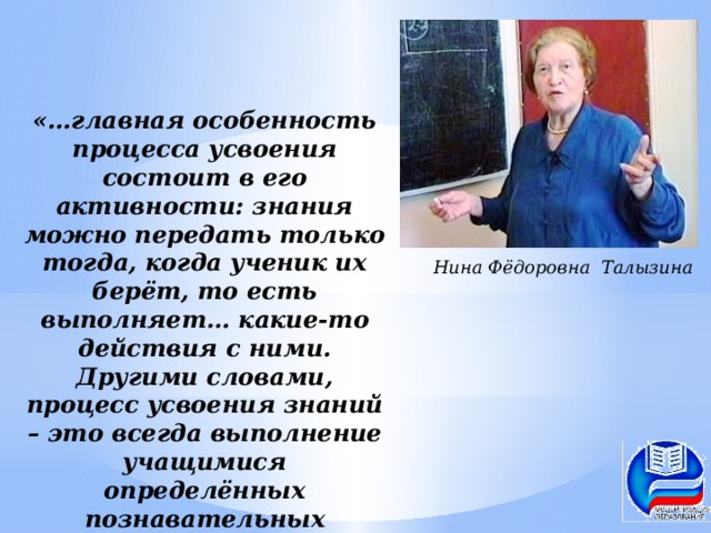 «…главная особенность процесса усвоения состоит в его активности: знания можно передать только тогда, когда ученик их берёт, то есть выполняет… какие-то действия с ними. Другими словами, процесс усвоения знаний – это всегда выполнение учащимися определённых познавательных действий» Нина Фёдоровна Талызина