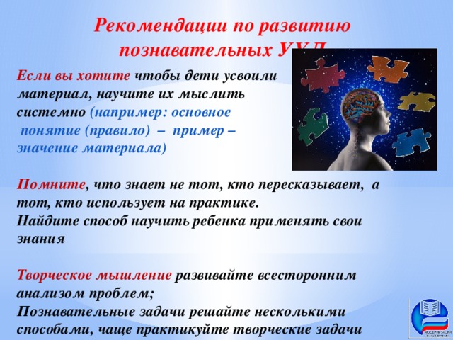 Рекомендации по развитию познавательных УУД Если вы хотите чтобы дети усвоили материал, научите их мыслить системно (например: основное  понятие (правило) – пример – значение материала)  Помните , что знает не тот, кто пересказывает, а тот, кто использует на практике. Найдите способ научить ребенка применять свои знания  Творческое мышление развивайте всесторонним анализом проблем; Познавательные задачи решайте несколькими способами, чаще практикуйте творческие задачи