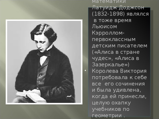 Профессор математики Латуидж Доджсон (1832-1898) являлся в тоже время Льюисом Кэрроллом- первоклассным детским писателем («Алиса в стране чудес», «Алиса в Зазеркалье») Королева Виктория потребовала к себе все его сочинения и была удивлена, когда ей принесли, целую охапку учебников по геометрии .