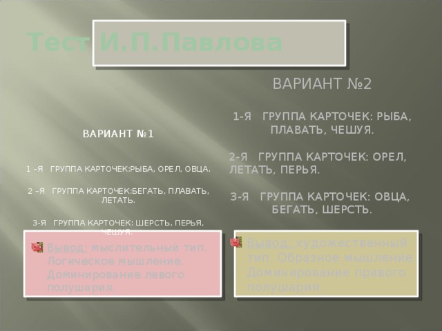 Тест И.П.Павлова Вариант №1 1 –я ГРУППА КАРТОЧЕК:РЫБА, ОРЕЛ, ОВЦА. 2 –Я ГРУППА КАРТОЧЕК:БЕГАТЬ, ПЛАВАТЬ, ЛЕТАТЬ. 3-Я ГРУППА КАРТОЧЕК: ШЕРСТЬ, ПЕРЬЯ, ЧЕШУЯ. Вариант №2 1-я группа карточек: рыба, плавать, чешуя. 2-я группа карточек: орел, летать, перья. 3-я группа карточек: овца, бегать, шерсть.